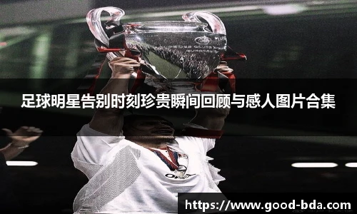 足球明星告别时刻珍贵瞬间回顾与感人图片合集
